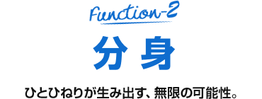 Function-2 分身 ひとひねりが生み出す、無限の可能性。