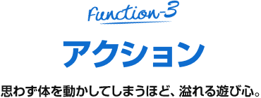 Function-3 アクション 思わず体を動かしてしまうほど、溢れる遊び心。