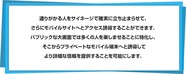 通りがかる人をサイネージで確実に立ち止まらせて、さらにモバイルサイトへとアクセス誘導することができます。パブリックな大画面では多くの人を楽しませることに特化し、そこからプライベートなモバイル端末へと誘導してより詳細な情報を提供することを可能にします。