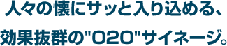 人々の懐にサッと入り込める、効果抜群の"O2O"サイネージ。